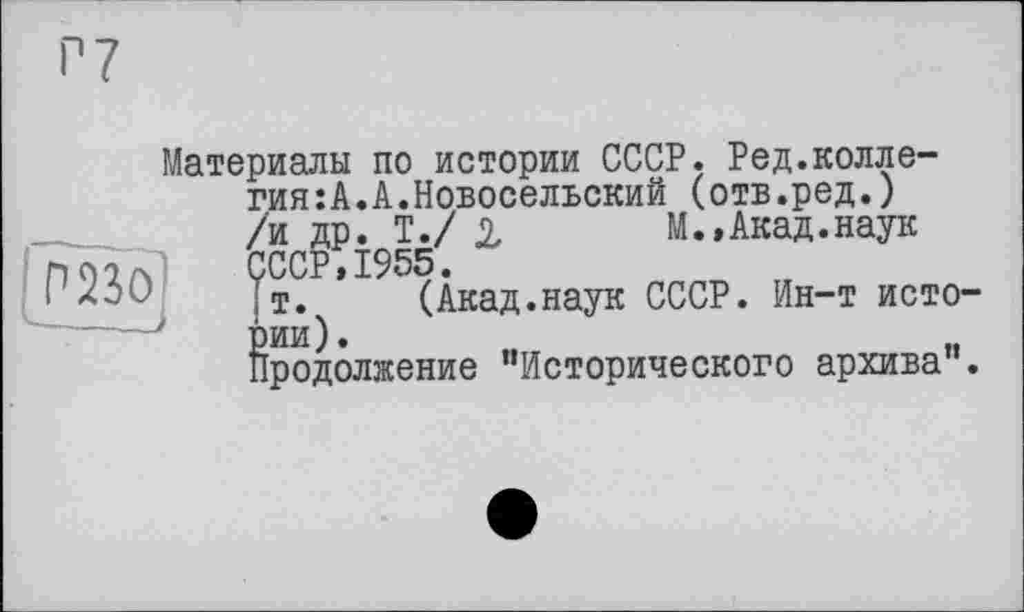 ﻿P 7
Материалы по истории СССР. Редколлегия: А. А. Новосельский (отв.ред.) /и др. Т./ 2	М.,Акад.наук
СССР,1955.
т. (Акад.наук СССР. Ин-т истории).	„
Продолжение "Исторического архива .